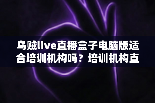 乌贼live直播盒子电脑版适合培训机构吗?培训机构直播教学工具选择全解析 乌贼live直播盒子电脑版适合培训机构吗?培训机构直播教学工具选择全解析