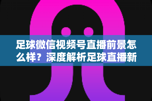 足球微信视频号直播前景怎么样?深度解析足球直播新赛道的机遇、挑战与变现路径 足球微信视频号直播前景怎么样?深度解析足球直播新赛道的机遇、挑战与变现路径