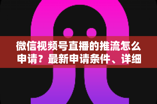 微信视频号直播的推流怎么申请?最新申请条件、详细流程与常见问题全解析 微信视频号直播的推流怎么申请?最新申请条件、详细流程与常见问题全解析