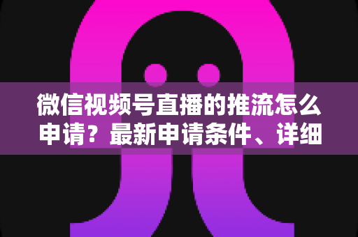 微信视频号直播的推流怎么申请?最新申请条件、详细流程与常见问题全解析 微信视频号直播的推流怎么申请?最新申请条件、详细流程与常见问题全解析