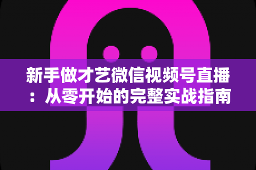新手做才艺微信视频号直播:从零开始的完整实战指南 新手做才艺微信视频号直播:从零开始的完整实战指南