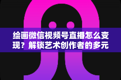 绘画微信视频号直播怎么变现?解锁艺术创作者的多元化盈利指南 绘画微信视频号直播怎么变现?解锁艺术创作者的多元化盈利指南