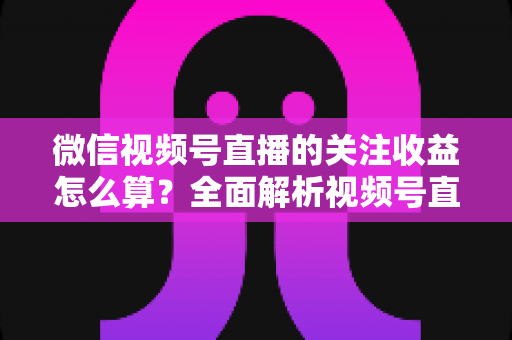 微信视频号直播的关注收益怎么算?全面解析视频号直播关注收益的计算规则与涨粉变现技巧 微信视频号直播的关注收益怎么算?全面解析视频号直播关注收益的计算规则与涨粉变现技巧