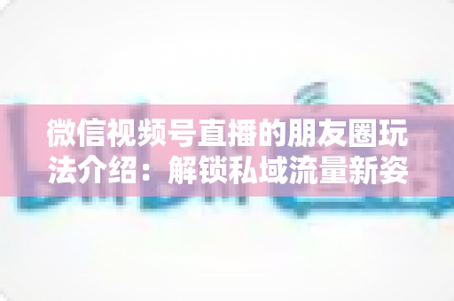 微信视频号直播的朋友圈玩法介绍:解锁私域流量新姿势,让直播曝光与转化双提升 微信视频号直播的朋友圈玩法介绍:解锁私域流量新姿势,让直播曝光与转化双提升