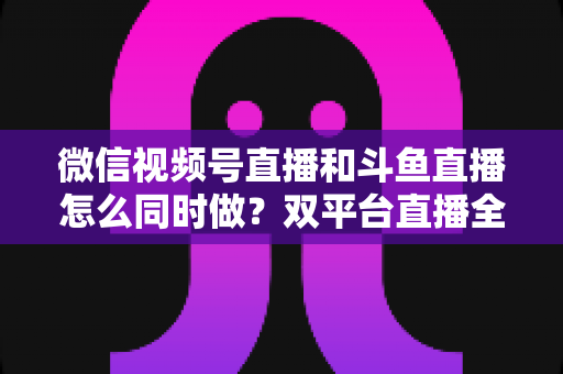 微信视频号直播和斗鱼直播怎么同时做？双平台直播全攻略与高效运营实战指南