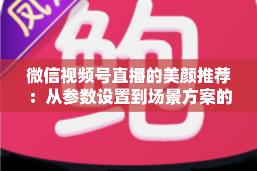 微信视频号直播的美颜推荐：从参数设置到场景方案的实用指南，助你轻松打造自然精致的直播画面