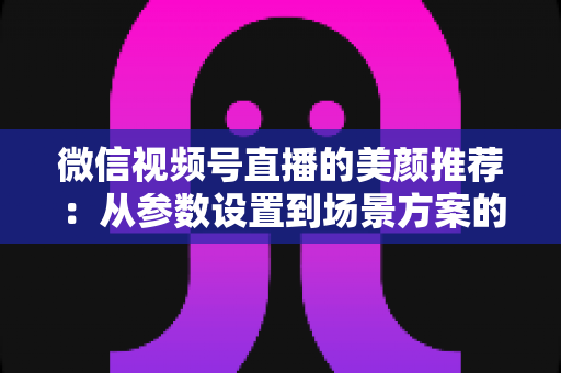 微信视频号直播的美颜推荐：从参数设置到场景方案的实用指南，助你轻松打造自然精致的直播画面