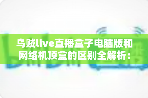 乌贼live直播盒子电脑版和网络机顶盒的区别全解析：选对设备，观看体验翻倍