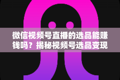 微信视频号直播的选品能赚钱吗？揭秘视频号选品变现的实战真相与赚钱策略