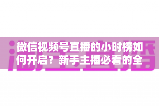 微信视频号直播的小时榜如何开启？新手主播必看的全流程开启指南与上榜实战技巧