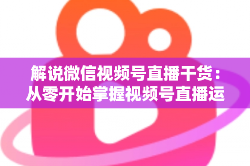 解说微信视频号直播干货:从零开始掌握视频号直播运营技巧与实战指南 解说微信视频号直播干货:从零开始掌握视频号直播运营技巧与实战指南