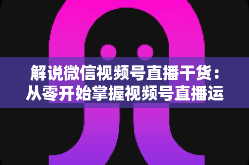 解说微信视频号直播干货:从零开始掌握视频号直播运营技巧与实战指南 解说微信视频号直播干货:从零开始掌握视频号直播运营技巧与实战指南