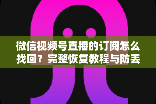 微信视频号直播的订阅怎么找回？完整恢复教程与防丢失实用指南