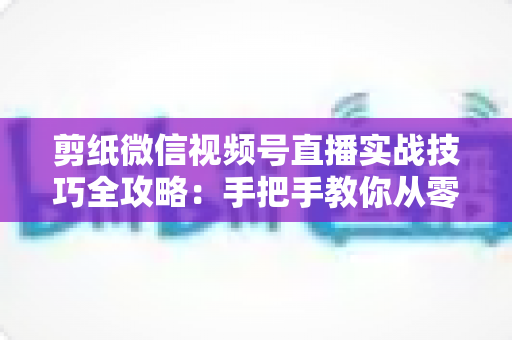 剪纸微信视频号直播实战技巧全攻略：手把手教你从零涨粉到稳定变现