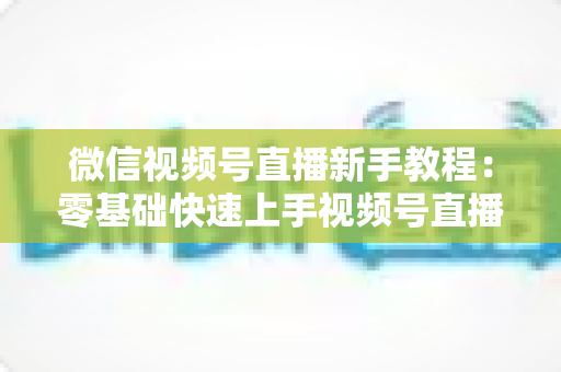 微信视频号直播新手教程:零基础快速上手视频号直播的完整实战指南 微信视频号直播新手教程:零基础快速上手视频号直播的完整实战指南