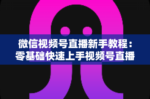 微信视频号直播新手教程：零基础快速上手视频号直播的完整实战指南