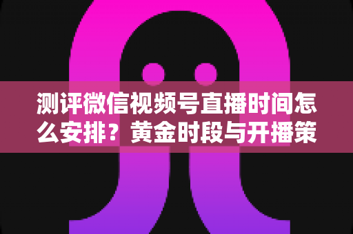 测评微信视频号直播时间怎么安排？黄金时段与开播策略全方位深度解析