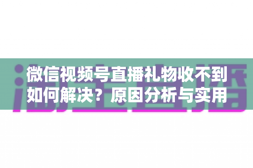 微信视频号直播礼物收不到如何解决？原因分析与实用解决方案全指南