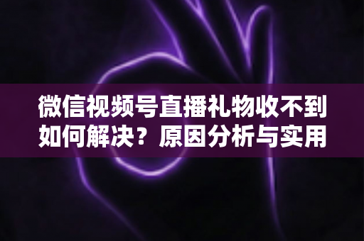 微信视频号直播礼物收不到如何解决？原因分析与实用解决方案全指南