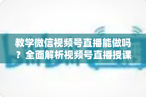 教学微信视频号直播能做吗?全面解析视频号直播授课的可行性、优势与实操指南 教学微信视频号直播能做吗?全面解析视频号直播授课的可行性、优势与实操指南