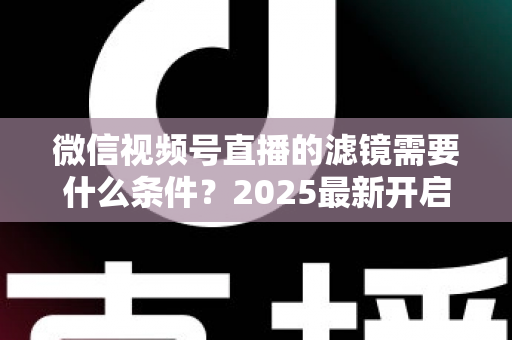 微信视频号直播的滤镜需要什么条件?2025最新开启条件、操作步骤与优化技巧全解析 微信视频号直播的滤镜需要什么条件?2025最新开启条件、操作步骤与优化技巧全解析