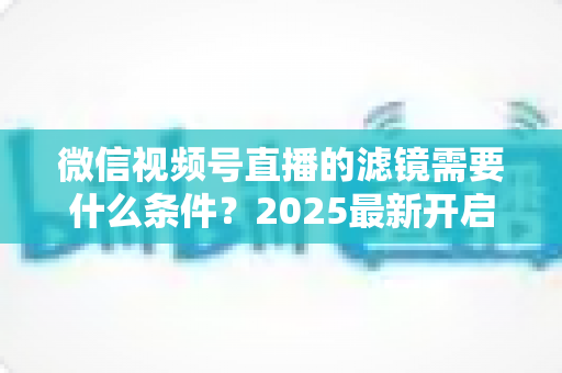 微信视频号直播的滤镜需要什么条件？2025最新开启条件、操作步骤与优化技巧全解析