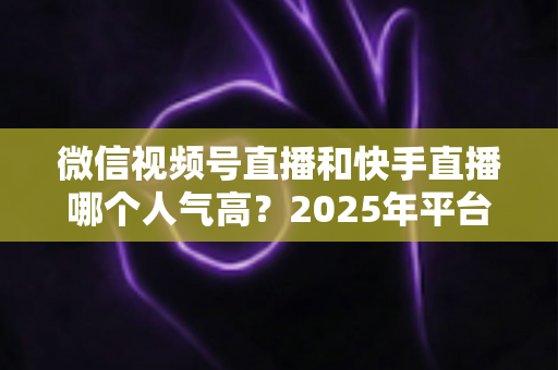 微信视频号直播和快手直播哪个人气高?2025年平台流量深度对比与主播选台指南 微信视频号直播和快手直播哪个人气高?2025年平台流量深度对比与主播选台指南