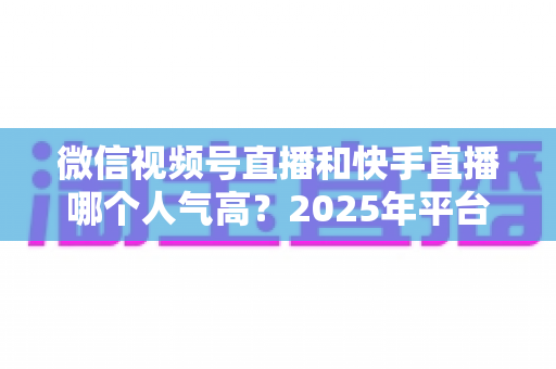 微信视频号直播和快手直播哪个人气高?2025年平台流量深度对比与主播选台指南 微信视频号直播和快手直播哪个人气高?2025年平台流量深度对比与主播选台指南