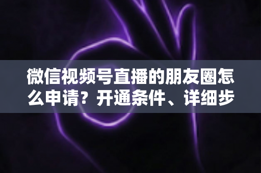微信视频号直播的朋友圈怎么申请?开通条件、详细步骤与朋友圈曝光技巧全解析 微信视频号直播的朋友圈怎么申请?开通条件、详细步骤与朋友圈曝光技巧全解析