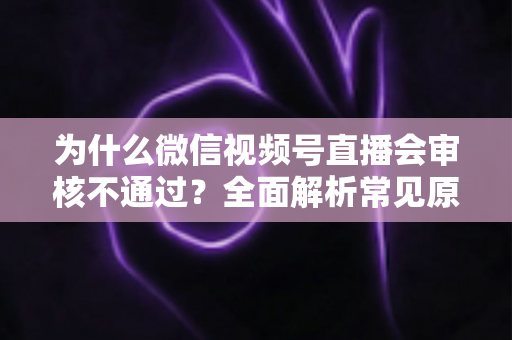 为什么微信视频号直播会审核不通过?全面解析常见原因与实用应对指南 为什么微信视频号直播会审核不通过?全面解析常见原因与实用应对指南