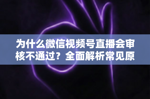 为什么微信视频号直播会审核不通过?全面解析常见原因与实用应对指南 为什么微信视频号直播会审核不通过?全面解析常见原因与实用应对指南