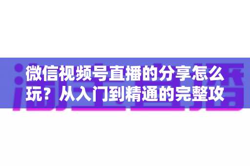 微信视频号直播的分享怎么玩？从入门到精通的完整攻略，助你轻松扩大直播间影响力