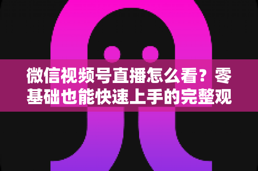 微信视频号直播怎么看？零基础也能快速上手的完整观看指南