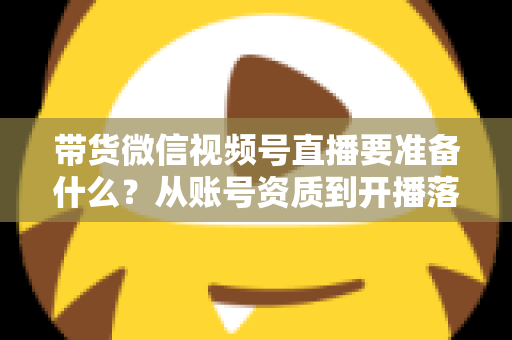 带货微信视频号直播要准备什么?从账号资质到开播落地的全流程准备清单与实操指南 带货微信视频号直播要准备什么?从账号资质到开播落地的全流程准备清单与实操指南