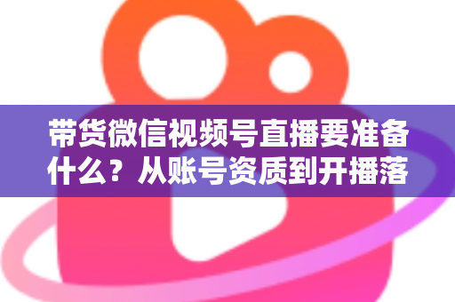 带货微信视频号直播要准备什么?从账号资质到开播落地的全流程准备清单与实操指南 带货微信视频号直播要准备什么?从账号资质到开播落地的全流程准备清单与实操指南