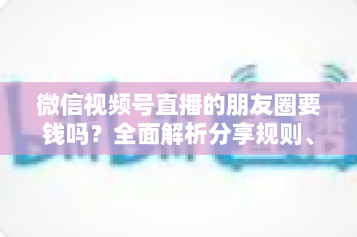 微信视频号直播的朋友圈要钱吗？全面解析分享规则、隐藏成本与实用技巧