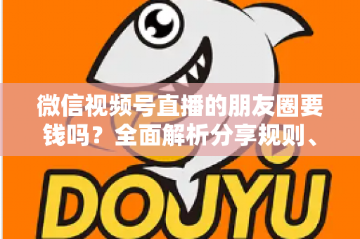 微信视频号直播的朋友圈要钱吗？全面解析分享规则、隐藏成本与实用技巧