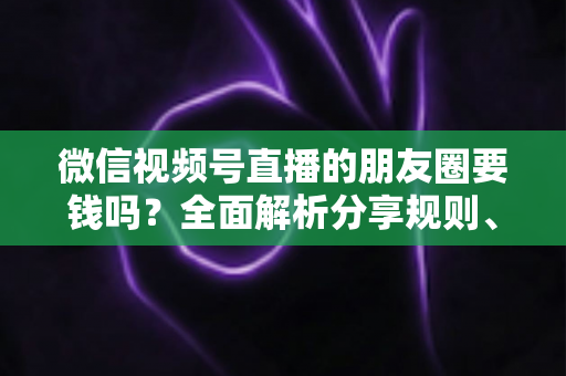 微信视频号直播的朋友圈要钱吗？全面解析分享规则、隐藏成本与实用技巧