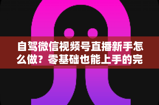自驾微信视频号直播新手怎么做?零基础也能上手的完整实战指南 自驾微信视频号直播新手怎么做?零基础也能上手的完整实战指南