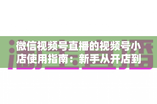 微信视频号直播的视频号小店使用指南：新手从开店到高转化带货的全流程实操手册