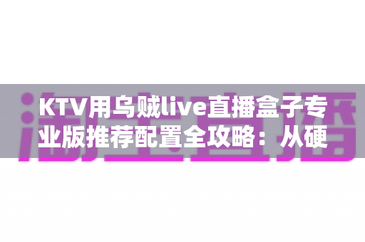 KTV用乌贼live直播盒子专业版推荐配置全攻略：从硬件到网络的一站式高清K歌直播解决方案