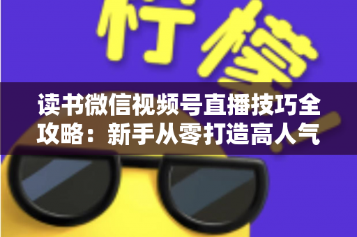 读书微信视频号直播技巧全攻略:新手从零打造高人气知识直播间的实战指南 读书微信视频号直播技巧全攻略:新手从零打造高人气知识直播间的实战指南