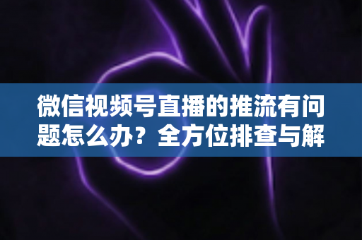 微信视频号直播的推流有问题怎么办？全方位排查与解决方案指南