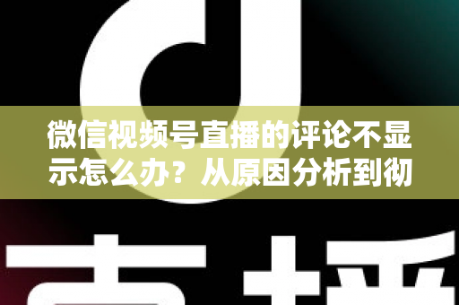 微信视频号直播的评论不显示怎么办?从原因分析到彻底解决的完整指南 微信视频号直播的评论不显示怎么办?从原因分析到彻底解决的完整指南