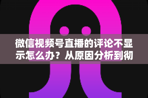 微信视频号直播的评论不显示怎么办?从原因分析到彻底解决的完整指南 微信视频号直播的评论不显示怎么办?从原因分析到彻底解决的完整指南