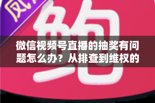 微信视频号直播的抽奖有问题怎么办?从排查到维权的全流程实用指南 微信视频号直播的抽奖有问题怎么办?从排查到维权的全流程实用指南