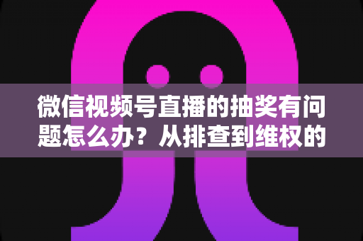 微信视频号直播的抽奖有问题怎么办?从排查到维权的全流程实用指南 微信视频号直播的抽奖有问题怎么办?从排查到维权的全流程实用指南