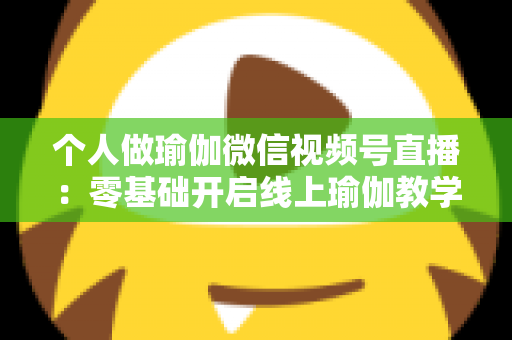 个人做瑜伽微信视频号直播：零基础开启线上瑜伽教学新机遇的完整指南
