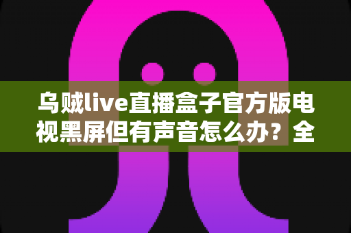 乌贼live直播盒子官方版电视黑屏但有声音怎么办?全面排查与修复指南,轻松搞定观影故障 乌贼live直播盒子官方版电视黑屏但有声音怎么办?全面排查与修复指南,轻松搞定观影故障