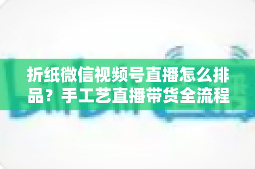 折纸微信视频号直播怎么排品?手工艺直播带货全流程排品攻略与实战指南 折纸微信视频号直播怎么排品?手工艺直播带货全流程排品攻略与实战指南